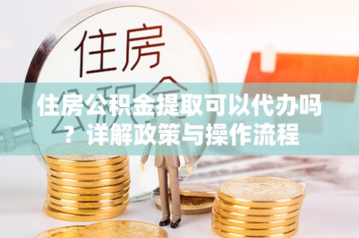忠县住房公积金提取可以代办吗？详解政策与操作流程