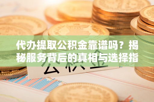 忠县代办提取公积金靠谱吗？揭秘服务背后的真相与选择指南