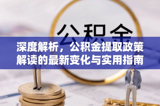 忠县深度解析，公积金提取政策解读的最新变化与实用指南