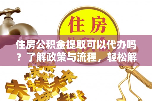 忠县住房公积金提取可以代办吗？了解政策与流程，轻松解决你的疑问