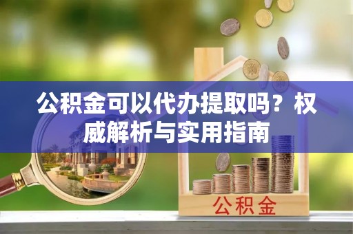 忠县公积金可以代办提取吗？权威解析与实用指南
