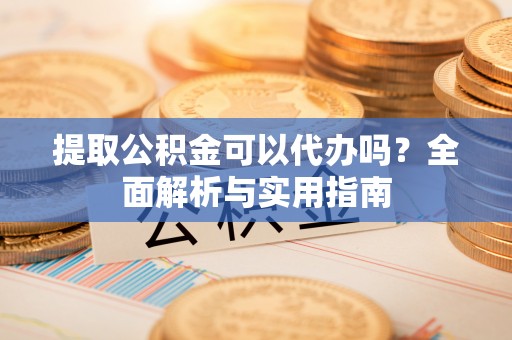 忠县提取公积金可以代办吗？全面解析与实用指南