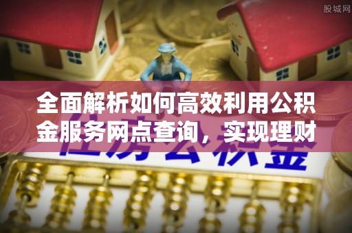 忠县全面解析如何高效利用公积金服务网点查询，实现理财与生活优化