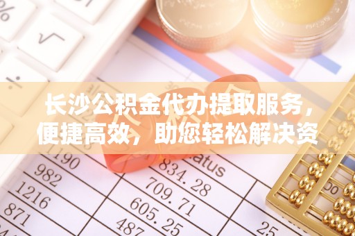 忠县长沙公积金代办提取服务，便捷高效，助您轻松解决资金需求