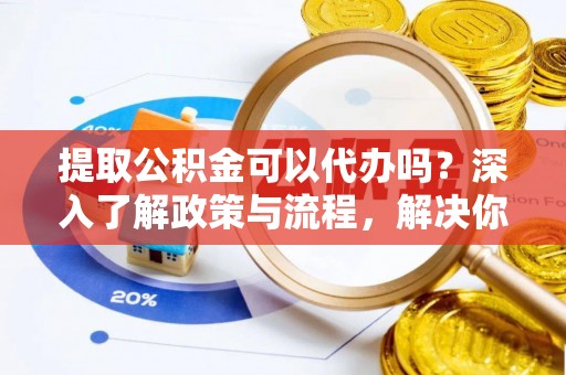 忠县提取公积金可以代办吗？深入了解政策与流程，解决你的疑问