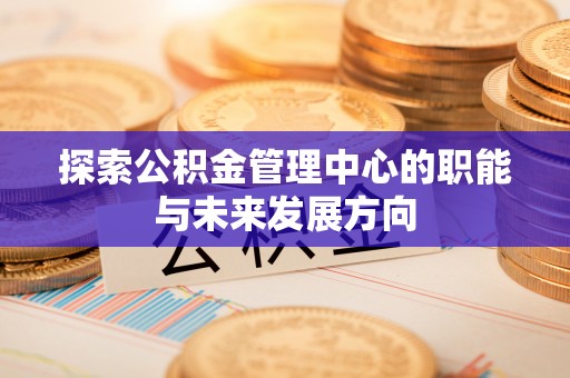 忠县探索公积金管理中心的职能与未来发展方向