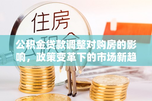 忠县公积金贷款调整对购房的影响，政策变革下的市场新趋势