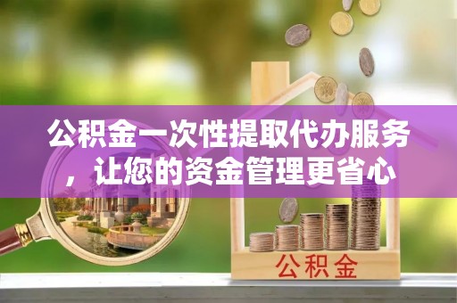 忠县公积金一次性提取代办服务，让您的资金管理更省心