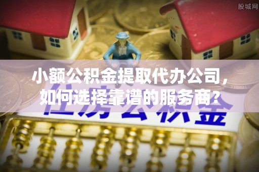 忠县小额公积金提取代办公司，如何选择靠谱的服务商？