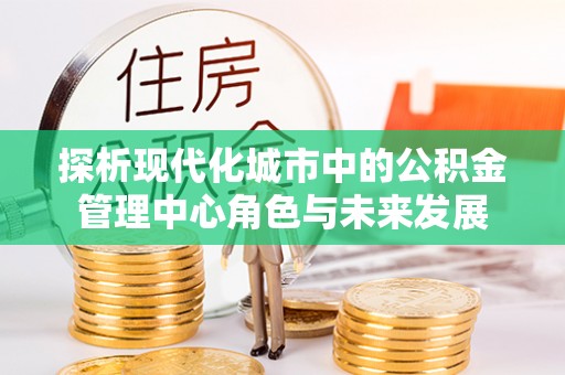 忠县探析现代化城市中的公积金管理中心角色与未来发展