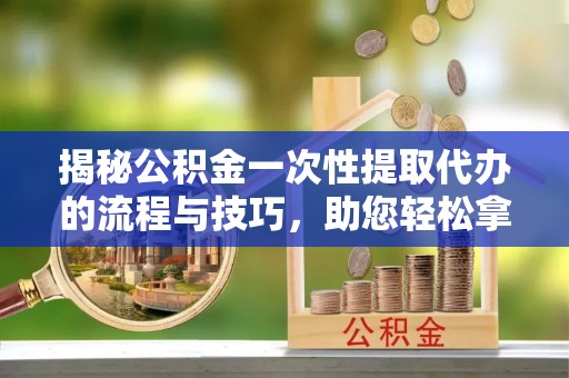 忠县揭秘公积金一次性提取代办的流程与技巧，助您轻松拿钱！