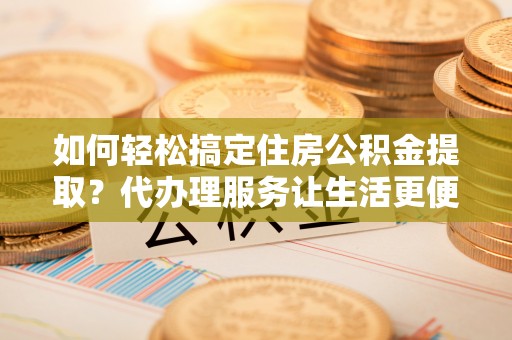 忠县如何轻松搞定住房公积金提取？代办理服务让生活更便捷！