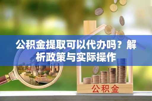 忠县公积金提取可以代办吗？解析政策与实际操作