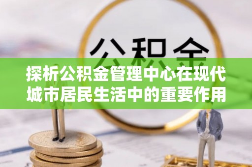 忠县探析公积金管理中心在现代城市居民生活中的重要作用