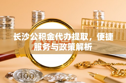 忠县长沙公积金代办提取，便捷服务与政策解析