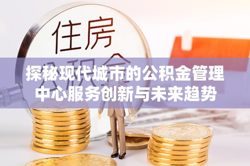 忠县探秘现代城市的公积金管理中心服务创新与未来趋势