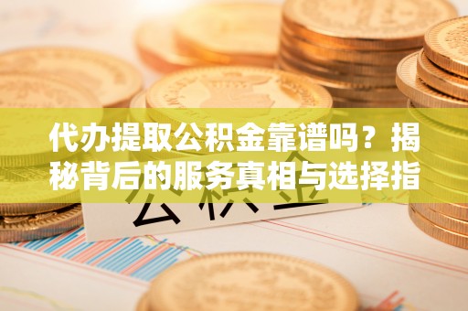 忠县代办提取公积金靠谱吗？揭秘背后的服务真相与选择指南