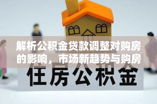 忠县解析公积金贷款调整对购房的影响，市场新趋势与购房者策略