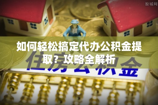 忠县如何轻松搞定代办公积金提取？攻略全解析