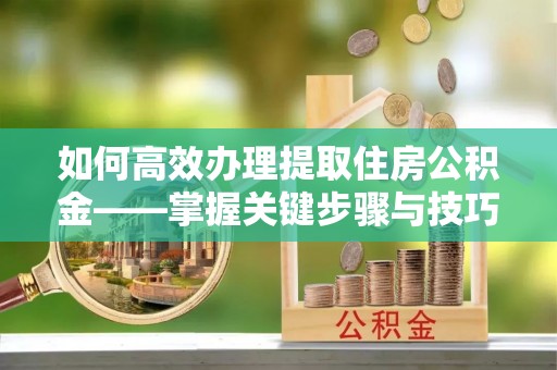 忠县如何高效办理提取住房公积金——掌握关键步骤与技巧