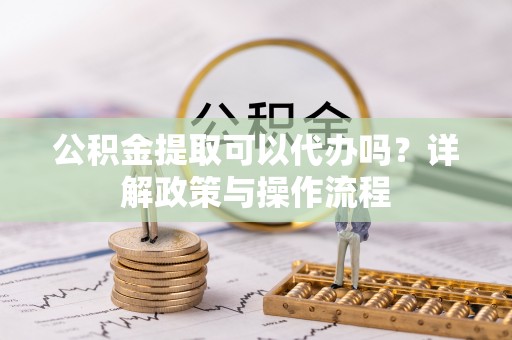 忠县公积金提取可以代办吗？详解政策与操作流程