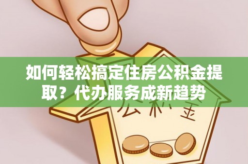 忠县如何轻松搞定住房公积金提取？代办服务成新趋势