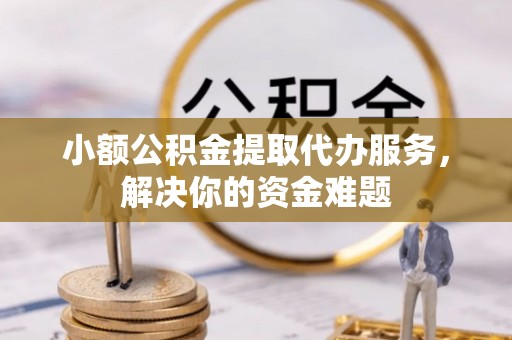 忠县小额公积金提取代办服务，解决你的资金难题