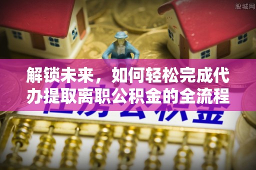 忠县解锁未来，如何轻松完成代办提取离职公积金的全流程