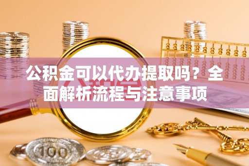 忠县公积金可以代办提取吗？全面解析流程与注意事项