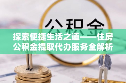 忠县探索便捷生活之道——住房公积金提取代办服务全解析