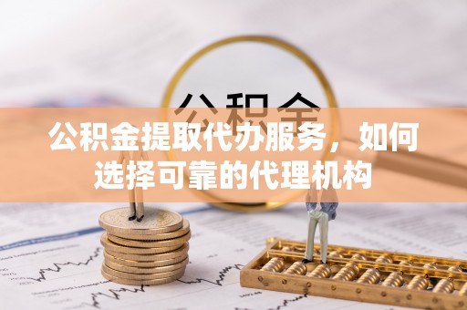 忠县公积金提取代办服务，如何选择可靠的代理机构