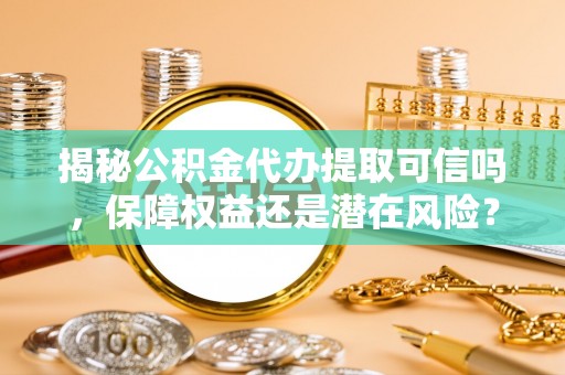 忠县揭秘公积金代办提取可信吗，保障权益还是潜在风险？