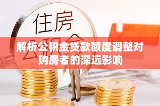 忠县解析公积金贷款额度调整对购房者的深远影响