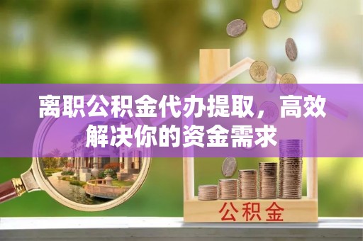 忠县离职公积金代办提取，高效解决你的资金需求