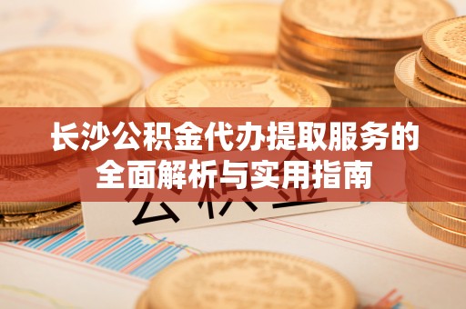 忠县长沙公积金代办提取服务的全面解析与实用指南