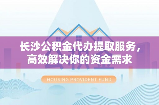 忠县长沙公积金代办提取服务，高效解决你的资金需求