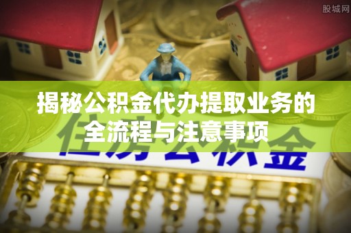 忠县揭秘公积金代办提取业务的全流程与注意事项