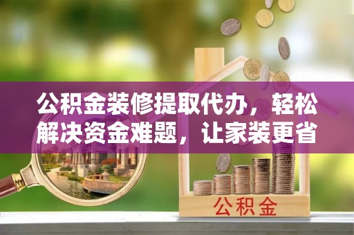 忠县公积金装修提取代办，轻松解决资金难题，让家装更省心