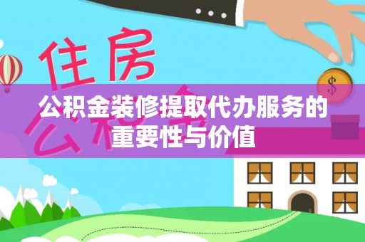 忠县公积金装修提取代办服务的重要性与价值