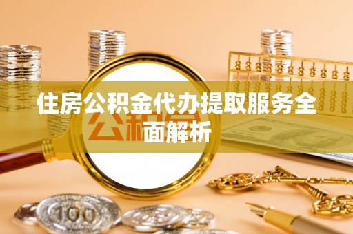 忠县住房公积金代办提取服务全面解析