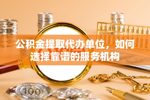 忠县公积金提取代办单位，如何选择靠谱的服务机构