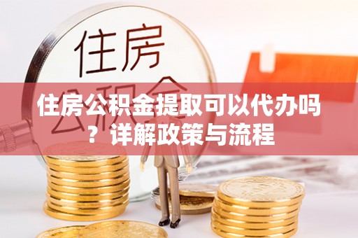 忠县住房公积金提取可以代办吗？详解政策与流程