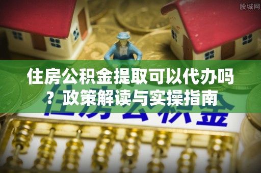 忠县住房公积金提取可以代办吗？政策解读与实操指南