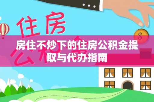 忠县房住不炒下的住房公积金提取与代办指南