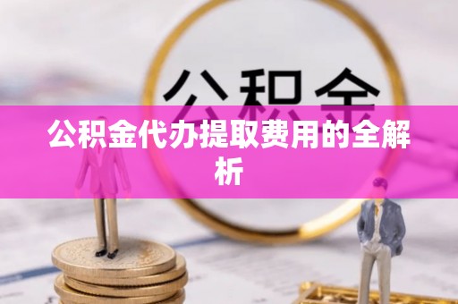 忠县公积金代办提取费用的全解析