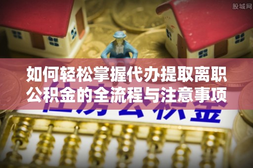 忠县如何轻松掌握代办提取离职公积金的全流程与注意事项