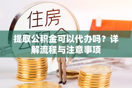 忠县提取公积金可以代办吗？详解流程与注意事项