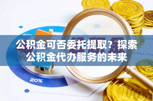 忠县公积金可否委托提取？探索公积金代办服务的未来