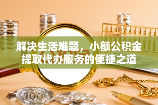 忠县解决生活难题，小额公积金提取代办服务的便捷之道
