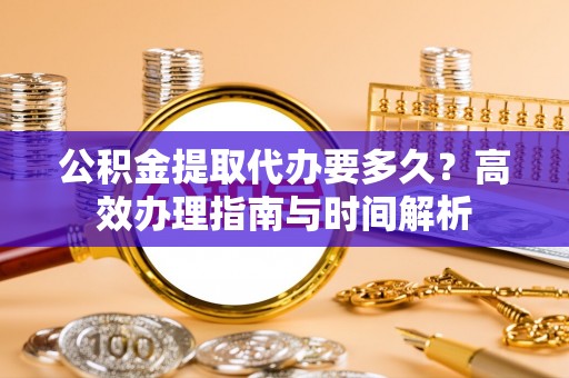 忠县公积金提取代办要多久？高效办理指南与时间解析